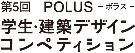 第5回 POLUS ー ポラス ー 学生・建築デザインコンペティション The 5th POLUS Architectural Design Competition